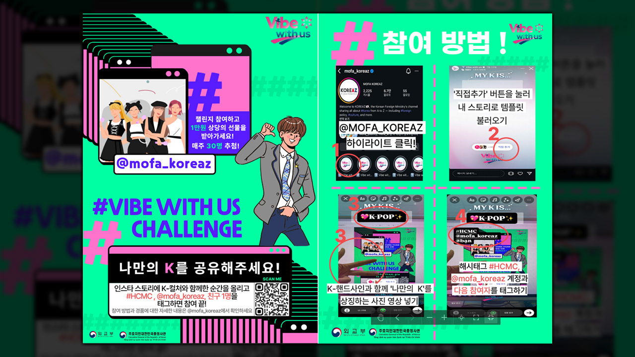 (Vibe with us) 챌린지 참여하고 1만원 상당의 선물을 받아가세요! 매주 30명 추첨 @mofa_koreaz #VIBE WITH US CHALLENGE; 나만의 K를 공유해주세요!(SCAN ME) 인스타 스토리에 K-컬처와 함께한 순간을 올리고 #HCMC, @mofa_koreaz, 친구 1명을 태그하면 참여 끝! 참여방법과 경품에 대한 자세한 내용은 @mofa_koreaz에서 확인하세요. (외교부, 주호치민대한민국총영사관);
                                                (Vibe with us) #참여 방법 ! 1. @MOFA_KOREAZ 하이라이트 클릭! 2. '직접추가' 버튼을 눌러 내 스토리로 템플릿 불러오기 3. (K-POP) K-핸드사인과 함께 '나만의 K'를 상징하는 사진 영상 넣기 4. (K-POP, #HCMC @mofa_koreaz @ban) 해시태그 #HCMC, @mofa_koreaz 계정과 다음 참여자를 태그하기 (외교부, 주호치민대한민국총영사관)